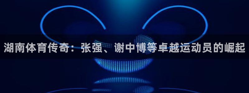 k1体育入口：湖南体育传奇：张强、谢中博等卓越运动员的崛起