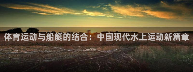 k1体育十年登录入口：体育运动与船艇的结合：中国现代水上运动新篇章