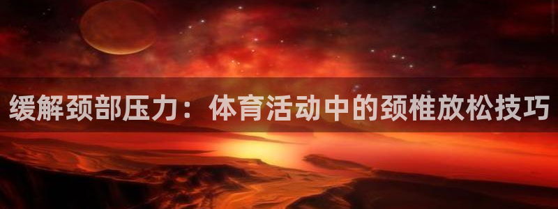 k1体育app下载：缓解颈部压力：体育活动中的颈椎放松技巧