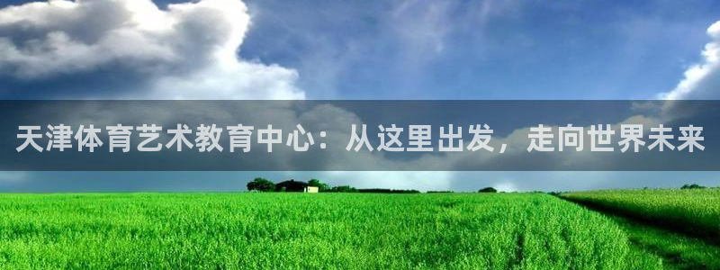 k1体育 十年品牌：天津体育艺术教育中心：从这里出发，走向世界未来