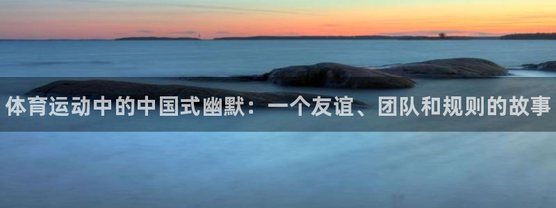 k1体育平台3915：体育运动中的中国式幽默：一个友谊、团队和规则的故事