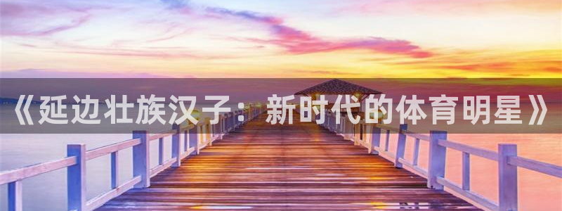 k1体育网址是多少：《延边壮族汉子：新时代的体育明星》