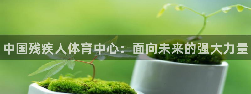k1体育平台3915：中国残疾人体育中心：面向未来的强大力量
