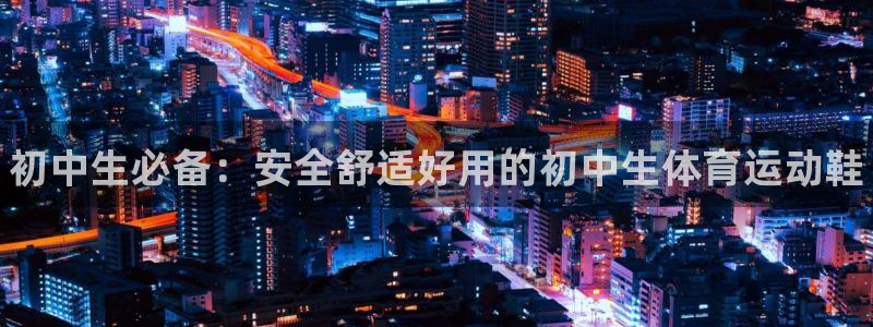 k1体育十年登录入口：初中生必备：安全舒适好用的初中生体育运动鞋
