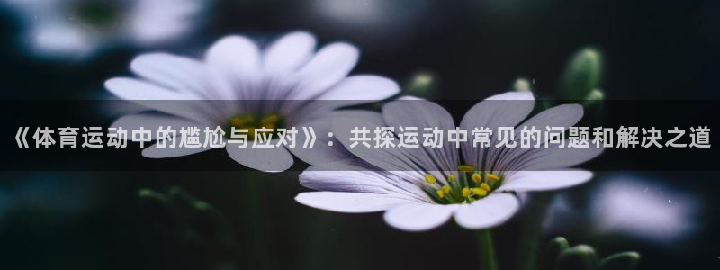 k1体育 十年品牌：《体育运动中的尴尬与应对》：共探运动中常见的问题和解决之道